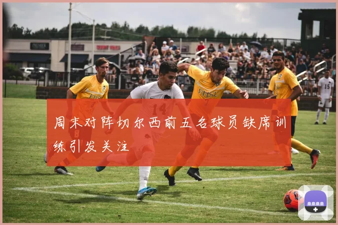 周末对阵切尔西前五名球员缺席训练引发关注