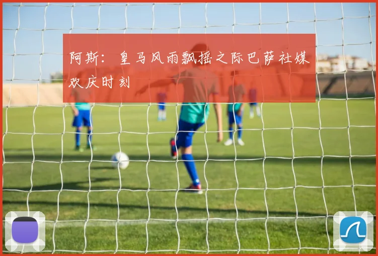 阿斯：皇马风雨飘摇之际巴萨社媒欢庆时刻