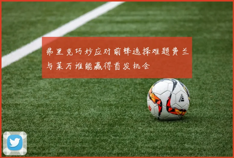 弗里克巧妙应对前锋选择难题费兰与莱万谁能赢得首发机会