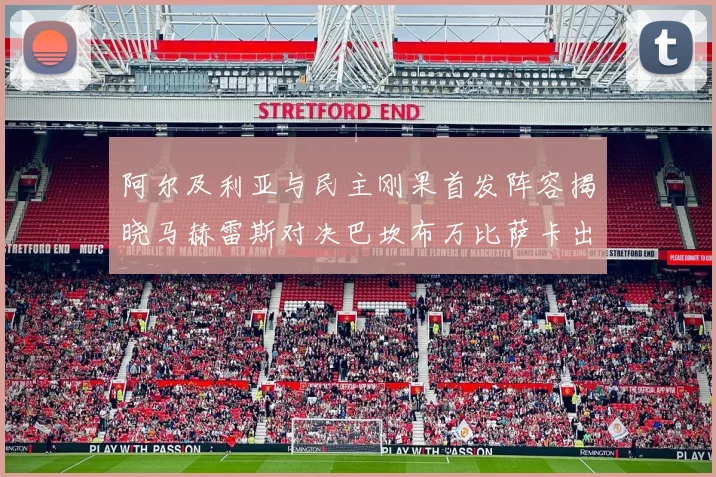 阿尔及利亚与民主刚果首发阵容揭晓马赫雷斯对决巴坎布万比萨卡出战