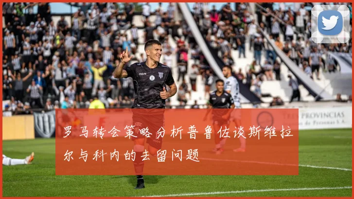 罗马转会策略分析普鲁佐谈斯维拉尔与科内的去留问题