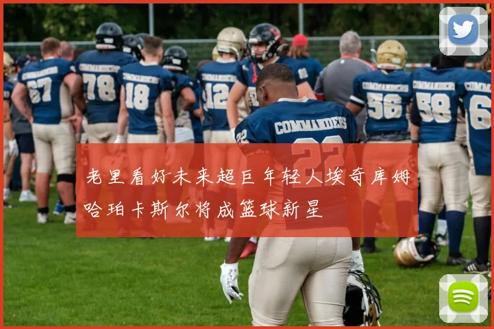 老里看好未来超巨年轻人埃奇库姆哈珀卡斯尔将成篮球新星
