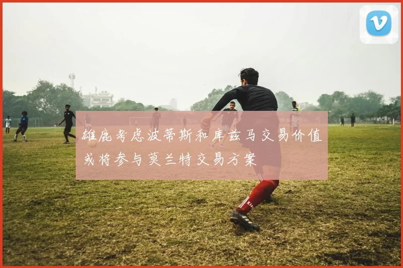 雄鹿考虑波蒂斯和库兹马交易价值或将参与莫兰特交易方案