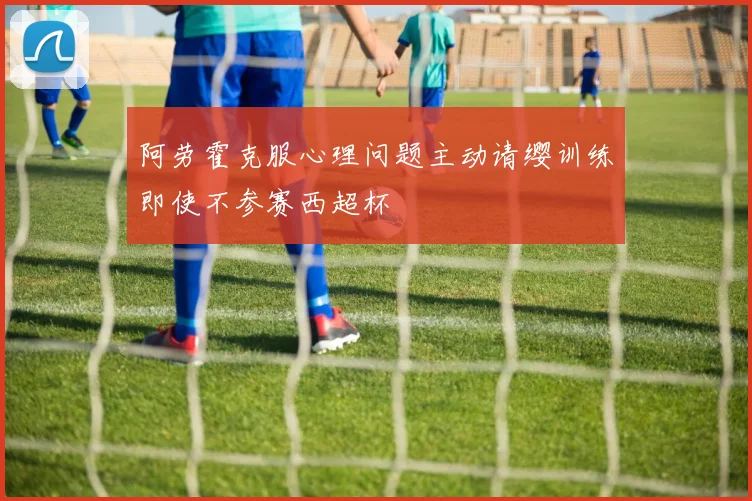 阿劳霍克服心理问题主动请缨训练即使不参赛西超杯