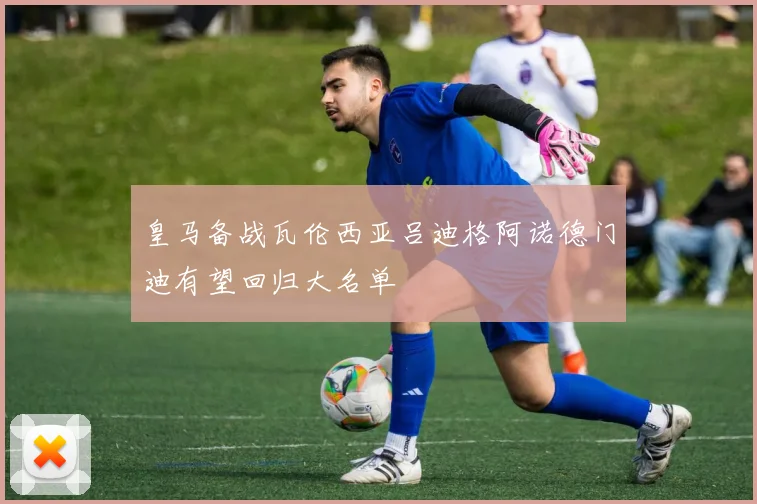 皇马备战瓦伦西亚吕迪格阿诺德门迪有望回归大名单