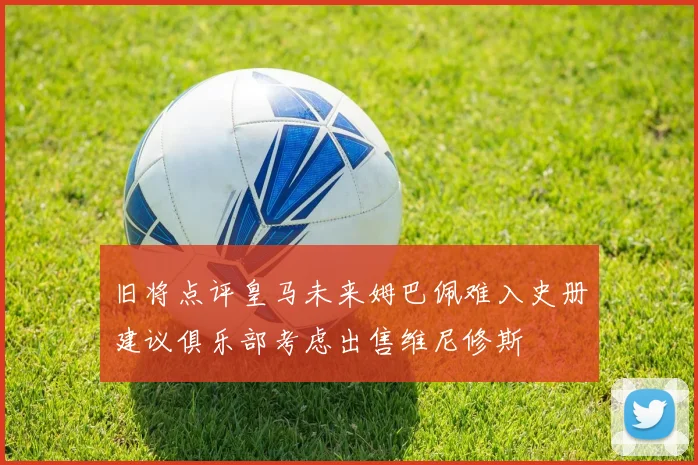 旧将点评皇马未来姆巴佩难入史册建议俱乐部考虑出售维尼修斯