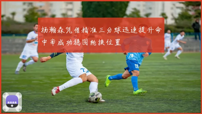 杨瀚森凭借精准三分球迅速提升命中率成功稳固轮换位置