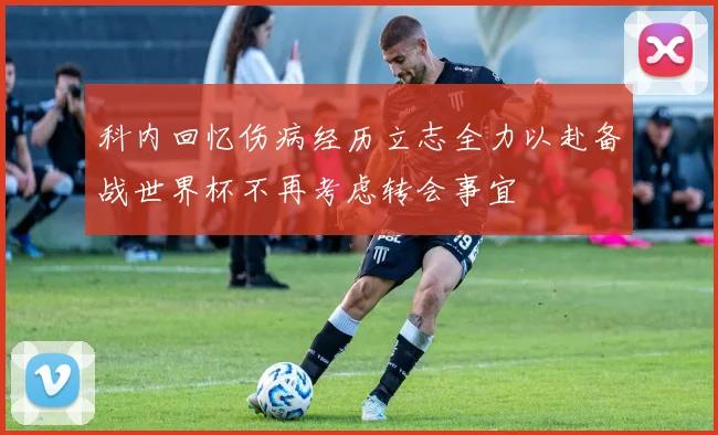 科内回忆伤病经历立志全力以赴备战世界杯不再考虑转会事宜