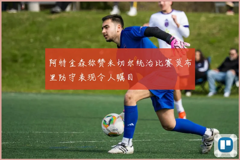 阿特金森称赞米切尔统治比赛莫布里防守表现令人瞩目