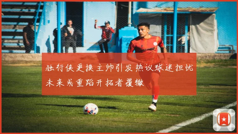 独行侠更换主帅引发热议球迷担忧未来或重蹈开拓者覆辙