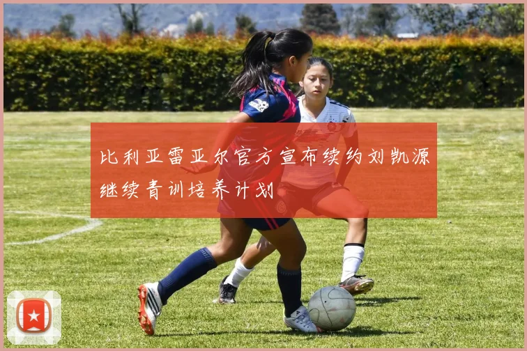 比利亚雷亚尔官方宣布续约刘凯源继续青训培养计划