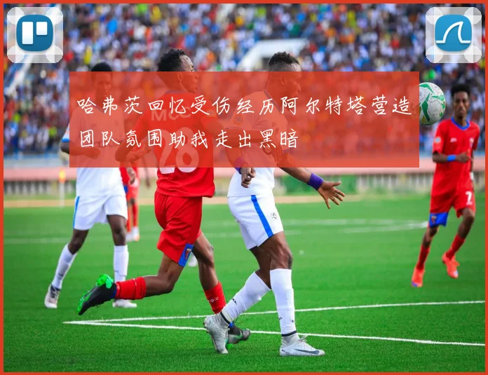 哈弗茨回忆受伤经历阿尔特塔营造团队氛围助我走出黑暗