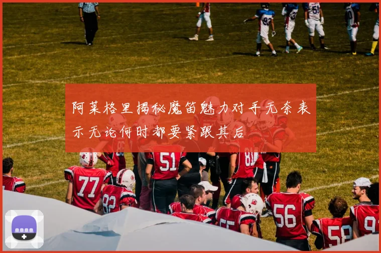 阿莱格里揭秘魔笛魅力对手无奈表示无论何时都要紧跟其后
