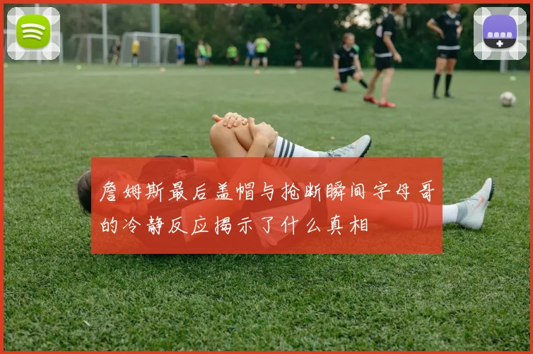 詹姆斯最后盖帽与抢断瞬间字母哥的冷静反应揭示了什么真相