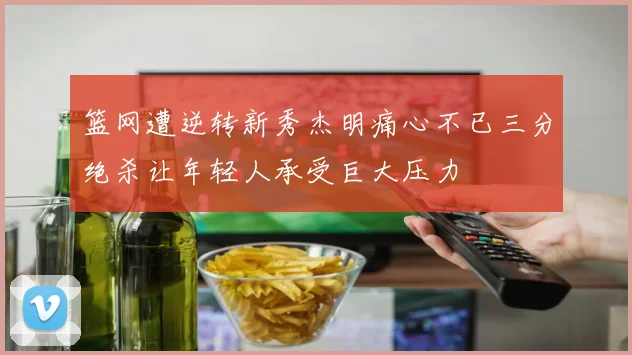 篮网遭逆转新秀杰明痛心不已三分绝杀让年轻人承受巨大压力
