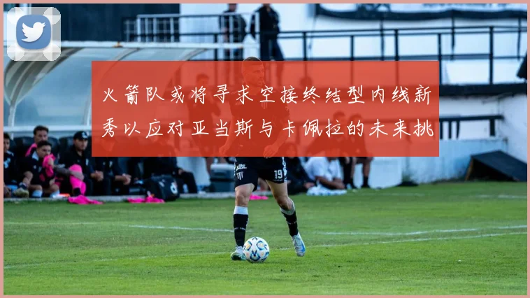 火箭队或将寻求空接终结型内线新秀以应对亚当斯与卡佩拉的未来挑战