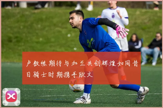 卢教练期待与加兰共创辉煌如同昔日骑士时期携手欧文