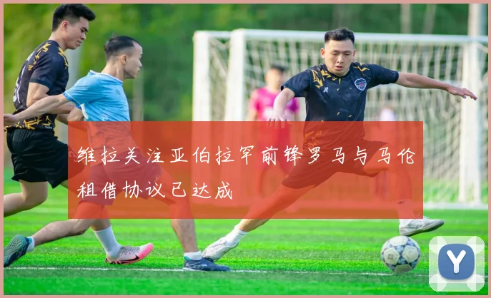 维拉关注亚伯拉罕前锋罗马与马伦租借协议已达成