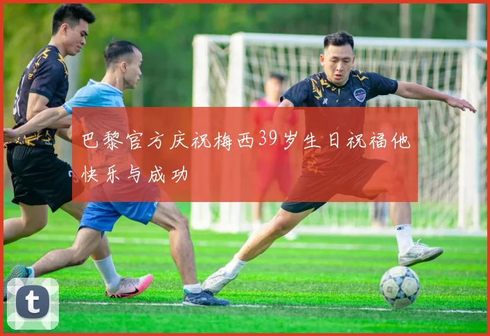 巴黎官方庆祝梅西39岁生日祝福他快乐与成功