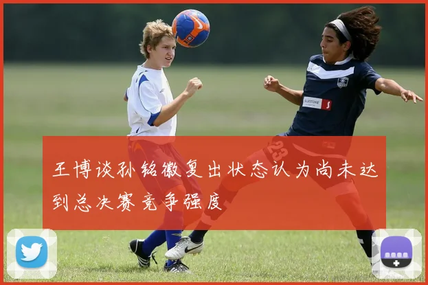 王博谈孙铭徽复出状态认为尚未达到总决赛竞争强度