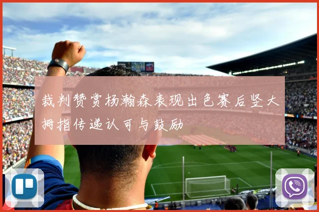 裁判赞赏杨瀚森表现出色赛后竖大拇指传递认可与鼓励
