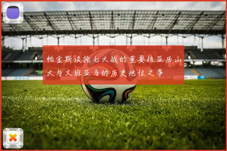 帕金斯谈抢七大战的重要性亚历山大与文班亚马的历史地位之争